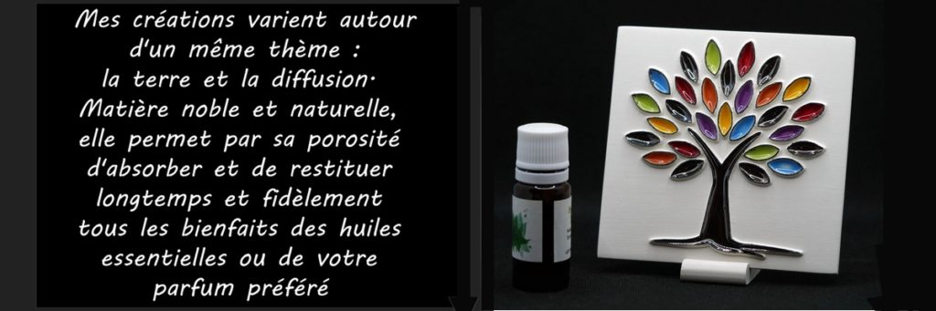 Mes créations varient autour d'un même thème : « La Terre et la Diffusion » Matière noble et naturelle, elle permet, par sa porosité, d'absorber et de restituer longtemps et fidèlement tous les bienfaits des huiles essentielles ou de votre parfum préféré.